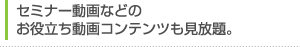 セミナー情報などのお役立ち動画コンテンツも見放題